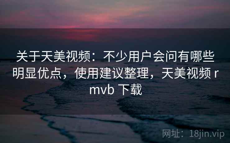 关于天美视频：不少用户会问有哪些明显优点，使用建议整理，天美视频 rmvb 下载  第2张