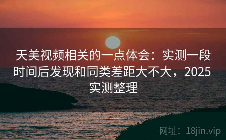天美视频相关的一点体会:实测一段时间后发现和同类差距大不大,2025 实测整理
