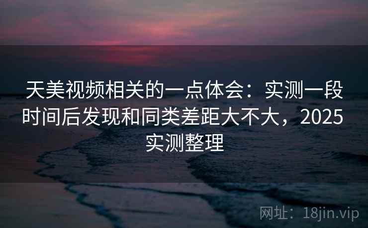 天美视频相关的一点体会：实测一段时间后发现和同类差距大不大，2025 实测整理  第2张