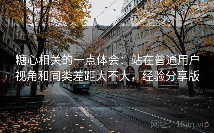 糖心相关的一点体会：站在普通用户视角和同类差距大不大，经验分享版