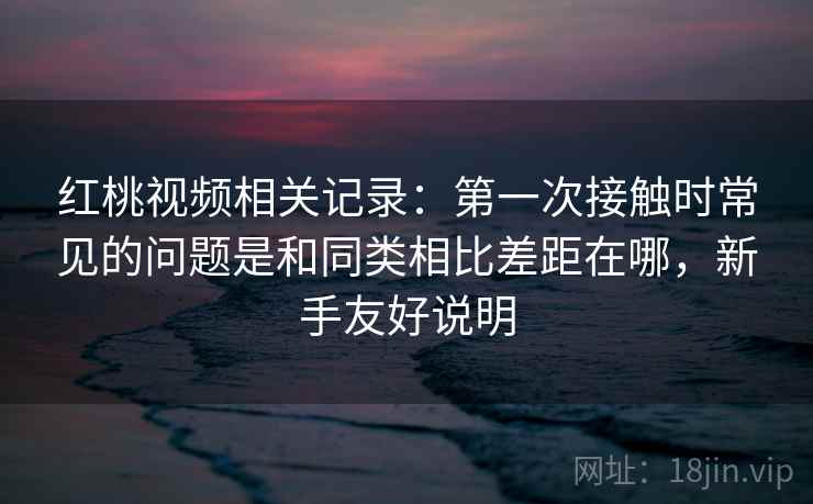 红桃视频相关记录：第一次接触时常见的问题是和同类相比差距在哪，新手友好说明