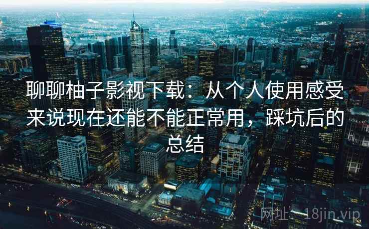 聊聊柚子影视下载：从个人使用感受来说现在还能不能正常用，踩坑后的总结