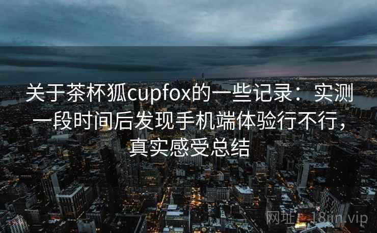 关于茶杯狐cupfox的一些记录:实测一段时间后发现手机端体验行不行,真实感受总结 第2张 关于茶杯狐cupfox的一些记录:实测一段时间后发现手机端体验行不行,真实感受总结 第2张