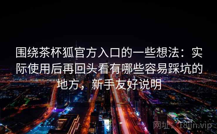 围绕茶杯狐官方入口的一些想法：实际使用后再回头看有哪些容易踩坑的地方，新手友好说明  第2张
