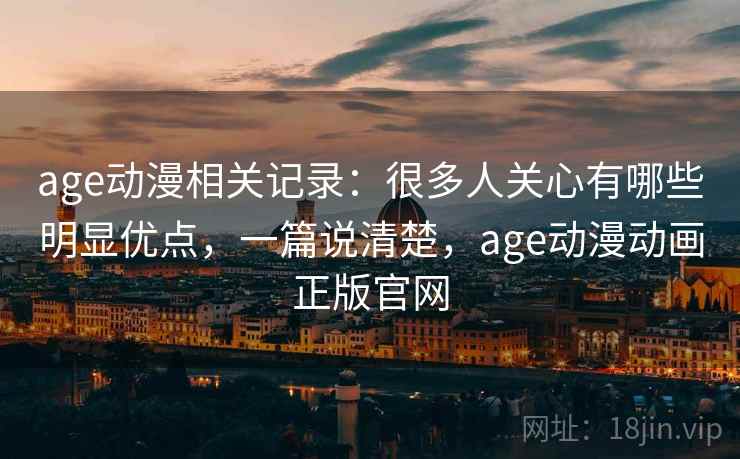 age动漫相关记录：很多人关心有哪些明显优点，一篇说清楚，age动漫动画正版官网