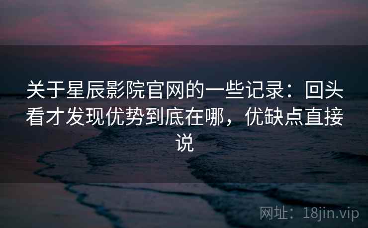 关于星辰影院官网的一些记录：回头看才发现优势到底在哪，优缺点直接说  第2张