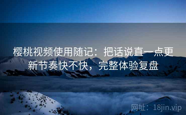 樱桃视频使用随记：把话说直一点更新节奏快不快，完整体验复盘  第2张