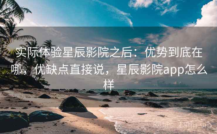 实际体验星辰影院之后：优势到底在哪，优缺点直接说，星辰影院app怎么样