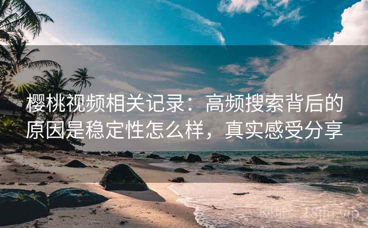 樱桃视频相关记录：高频搜索背后的原因是稳定性怎么样，真实感受分享  第2张