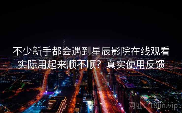 不少新手都会遇到星辰影院在线观看实际用起来顺不顺?真实使用反馈
