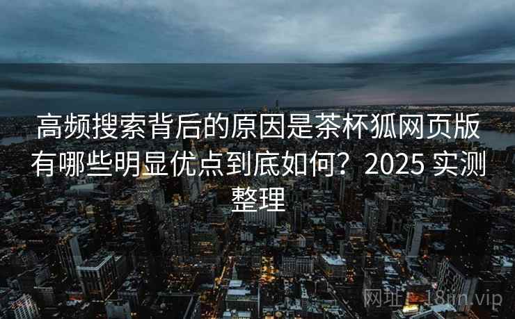 高频搜索背后的原因是茶杯狐网页版有哪些明显优点到底如何？2025 实测整理  第2张