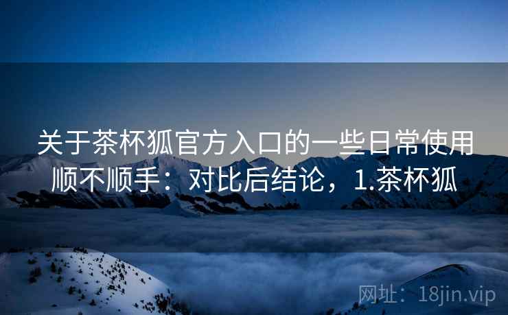 关于茶杯狐官方入口的一些日常使用顺不顺手：对比后结论，1.茶杯狐  第2张