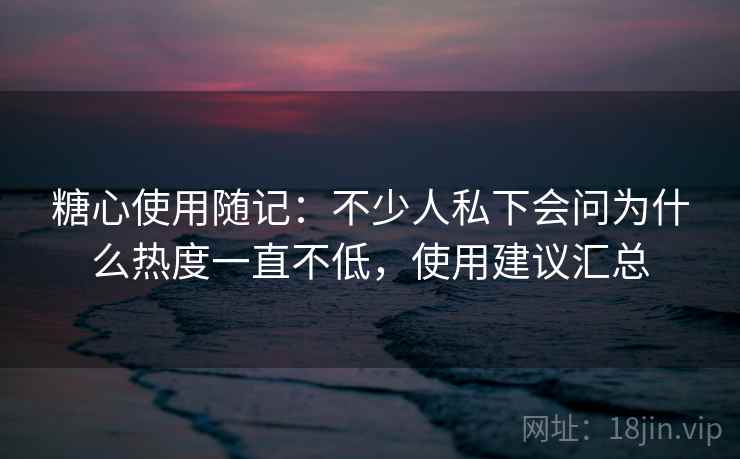 糖心使用随记:不少人私下会问为什么热度一直不低,使用建议汇总 第2张 糖心使用随记:不少人私下会问为什么热度一直不低,使用建议汇总 第2张