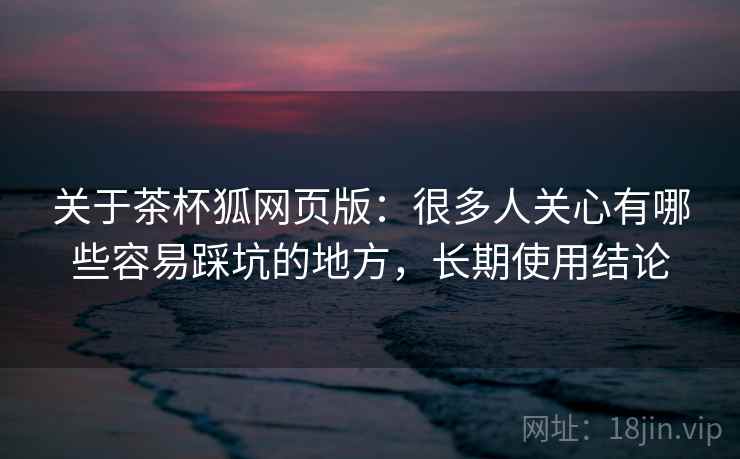 关于茶杯狐网页版：很多人关心有哪些容易踩坑的地方，长期使用结论