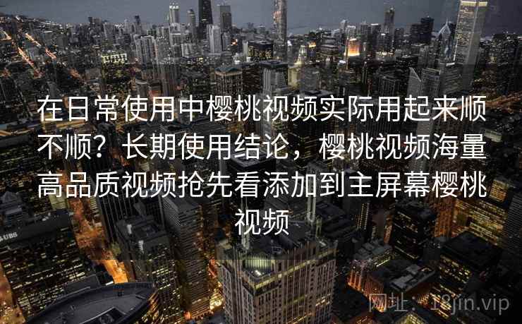 在日常使用中樱桃视频实际用起来顺不顺？长期使用结论，樱桃视频海量高品质视频抢先看添加到主屏幕樱桃视频