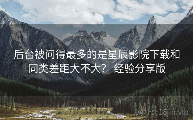 后台被问得最多的是星辰影院下载和同类差距大不大? 经验分享版 第2张 后台被问得最多的是星辰影院下载和同类差距大不大? 经验分享版 第2张