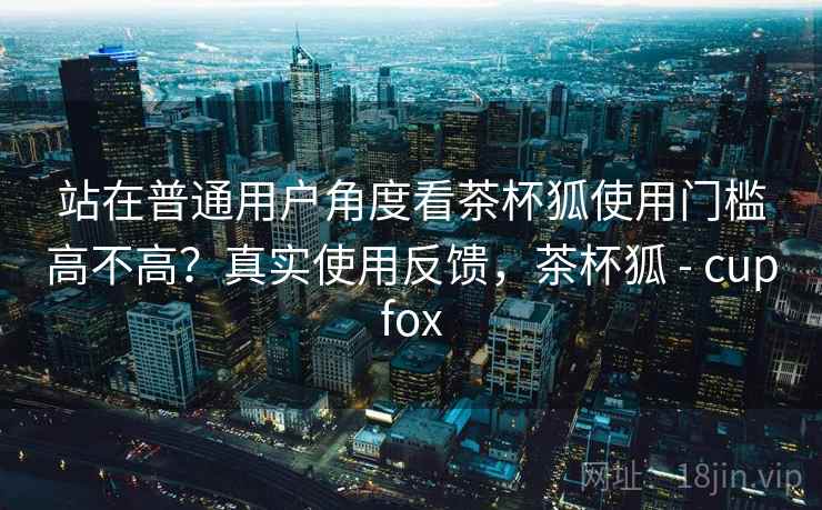 站在普通用户角度看茶杯狐使用门槛高不高？真实使用反馈，茶杯狐 - cupfox