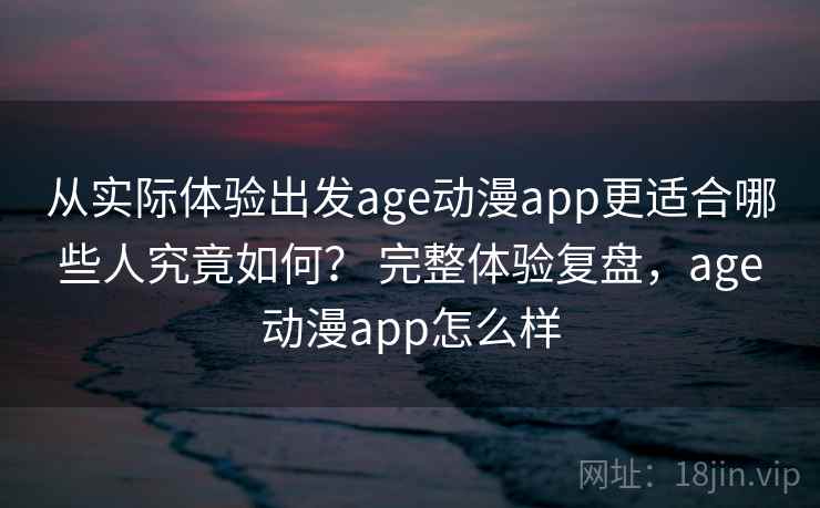 从实际体验出发age动漫app更适合哪些人究竟如何? 完整体验复盘,age动漫app怎么样