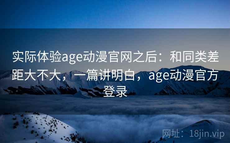 实际体验age动漫官网之后:和同类差距大不大,一篇讲明白,age动漫官方登录