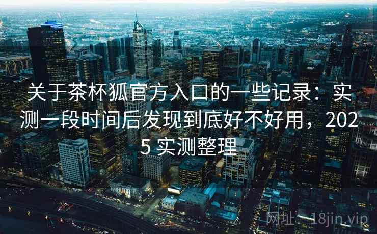 关于茶杯狐官方入口的一些记录:实测一段时间后发现到底好不好用,2025 实测整理