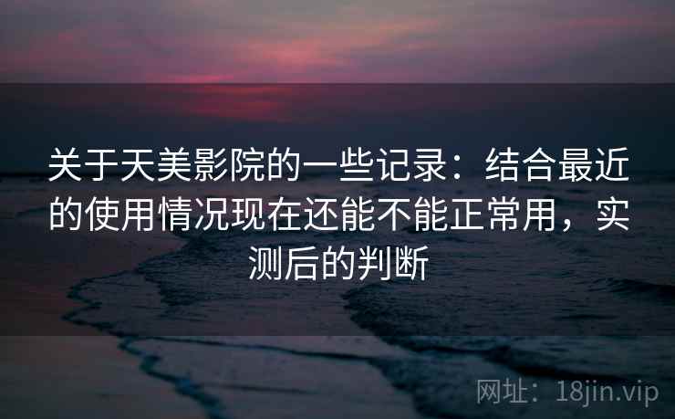 关于天美影院的一些记录:结合最近的使用情况现在还能不能正常用,实测后的判断