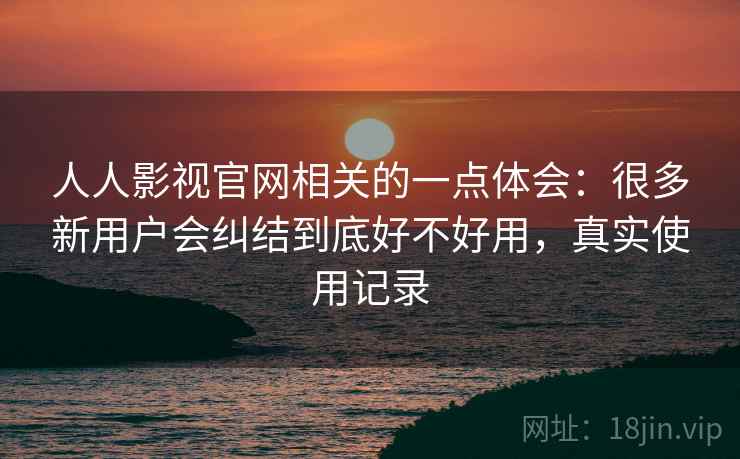 人人影视官网相关的一点体会:很多新用户会纠结到底好不好用,真实使用记录