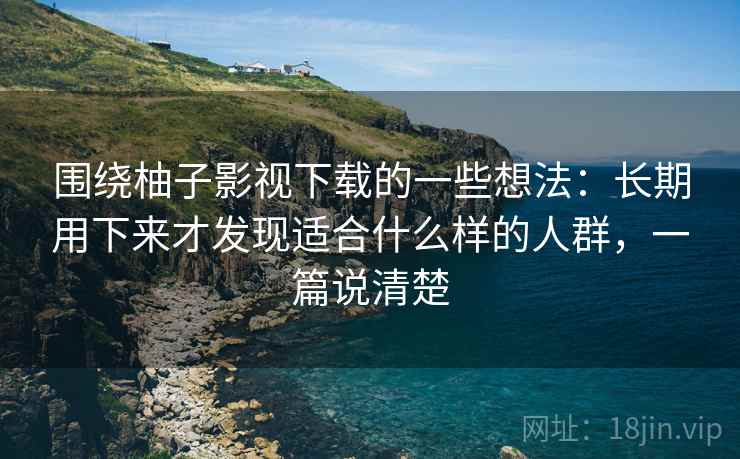 围绕柚子影视下载的一些想法：长期用下来才发现适合什么样的人群，一篇说清楚