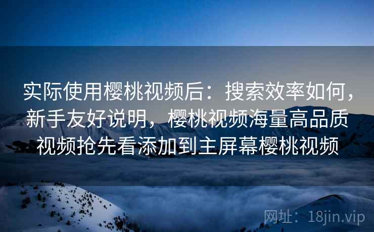 实际使用樱桃视频后:搜索效率如何,新手友好说明,樱桃视频海量高品质视频抢先看添加到主屏幕樱桃视频