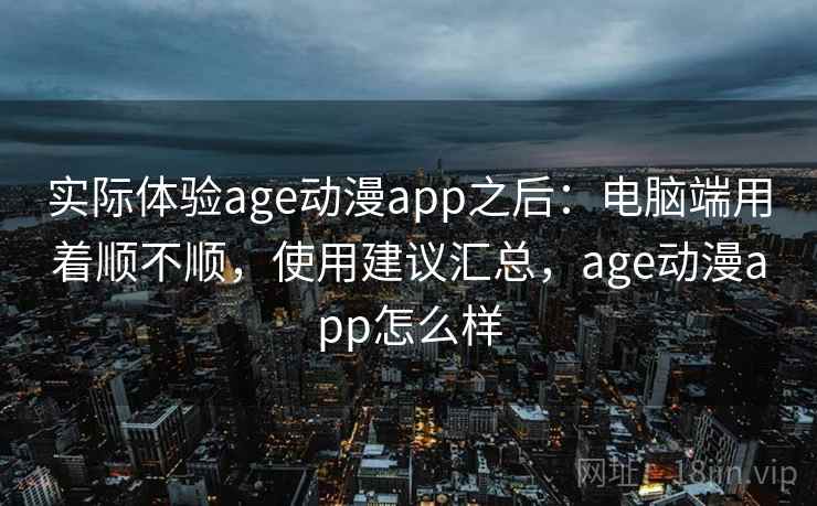 实际体验age动漫app之后:电脑端用着顺不顺,使用建议汇总,age动漫app怎么样