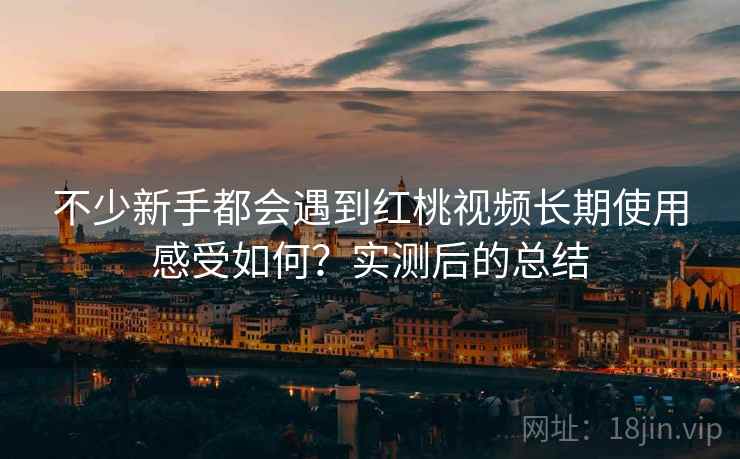 不少新手都会遇到红桃视频长期使用感受如何?实测后的总结 第2张 不少新手都会遇到红桃视频长期使用感受如何?实测后的总结 第2张