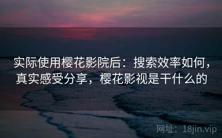 实际使用樱花影院后:搜索效率如何,真实感受分享,樱花影视是干什么的