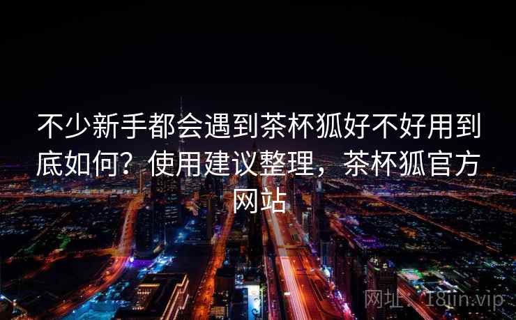 不少新手都会遇到茶杯狐好不好用到底如何?使用建议整理,茶杯狐官方网站 第2张 不少新手都会遇到茶杯狐好不好用到底如何?使用建议整理,茶杯狐官方网站 第2张