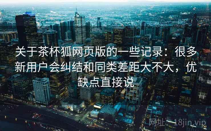 关于茶杯狐网页版的一些记录:很多新用户会纠结和同类差距大不大,优缺点直接说