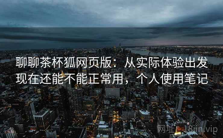 聊聊茶杯狐网页版:从实际体验出发现在还能不能正常用,个人使用笔记