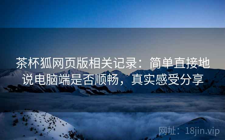 茶杯狐网页版相关记录:简单直接地说电脑端是否顺畅,真实感受分享