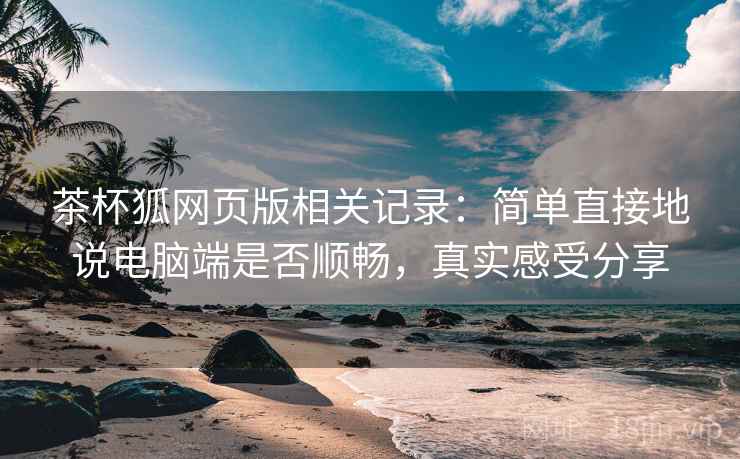 茶杯狐网页版相关记录:简单直接地说电脑端是否顺畅,真实感受分享 第2张 茶杯狐网页版相关记录:简单直接地说电脑端是否顺畅,真实感受分享 第2张