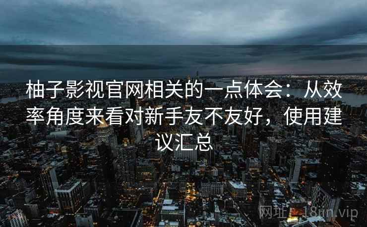 柚子影视官网相关的一点体会:从效率角度来看对新手友不友好,使用建议汇总 第2张 柚子影视官网相关的一点体会:从效率角度来看对新手友不友好,使用建议汇总 第2张