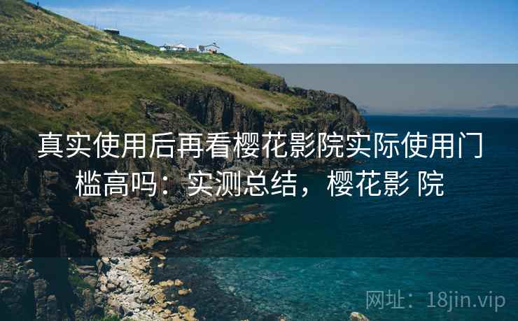 真实使用后再看樱花影院实际使用门槛高吗：实测总结，樱花影 院