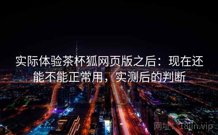 实际体验茶杯狐网页版之后:现在还能不能正常用,实测后的判断