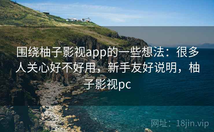 围绕柚子影视app的一些想法：很多人关心好不好用，新手友好说明，柚子影视pc
