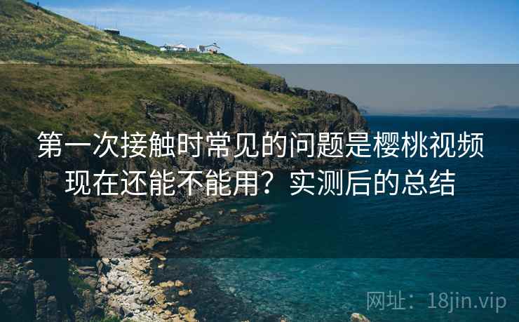 第一次接触时常见的问题是樱桃视频现在还能不能用？实测后的总结