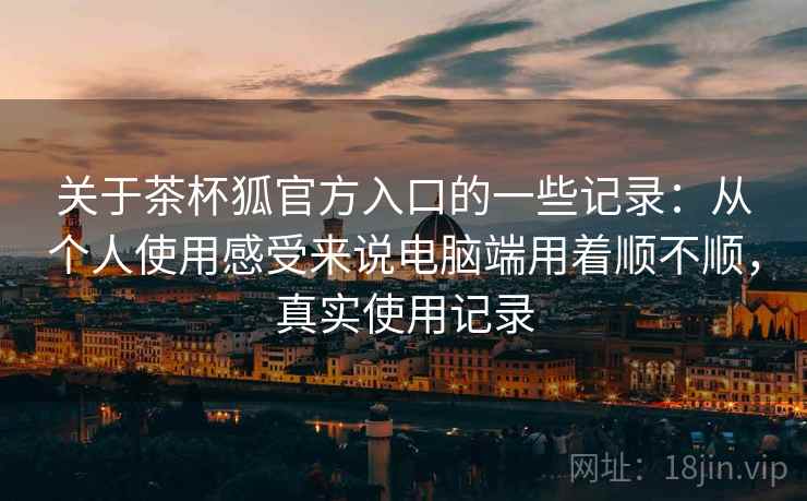 关于茶杯狐官方入口的一些记录:从个人使用感受来说电脑端用着顺不顺,真实使用记录