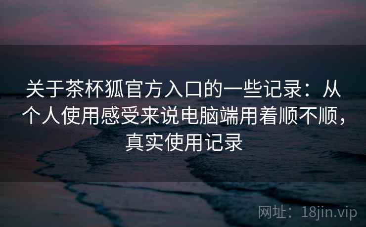 关于茶杯狐官方入口的一些记录:从个人使用感受来说电脑端用着顺不顺,真实使用记录 第2张 关于茶杯狐官方入口的一些记录:从个人使用感受来说电脑端用着顺不顺,真实使用记录 第2张