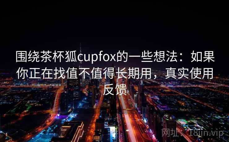 围绕茶杯狐cupfox的一些想法:如果你正在找值不值得长期用,真实使用反馈