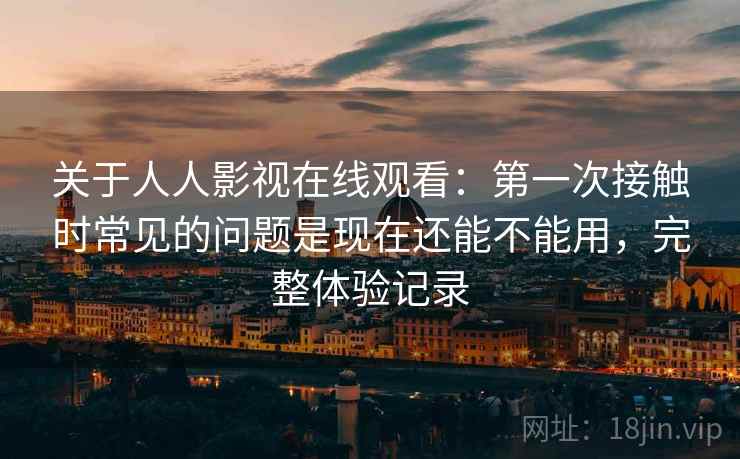 关于人人影视在线观看:第一次接触时常见的问题是现在还能不能用,完整体验记录