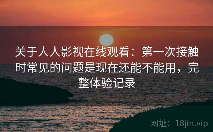 关于人人影视在线观看:第一次接触时常见的问题是现在还能不能用,完整体验记录 第2张 关于人人影视在线观看:第一次接触时常见的问题是现在还能不能用,完整体验记录 第2张