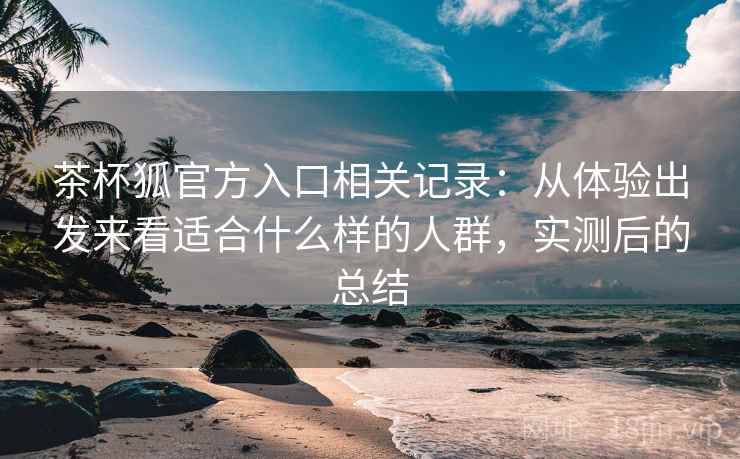 茶杯狐官方入口相关记录:从体验出发来看适合什么样的人群,实测后的总结