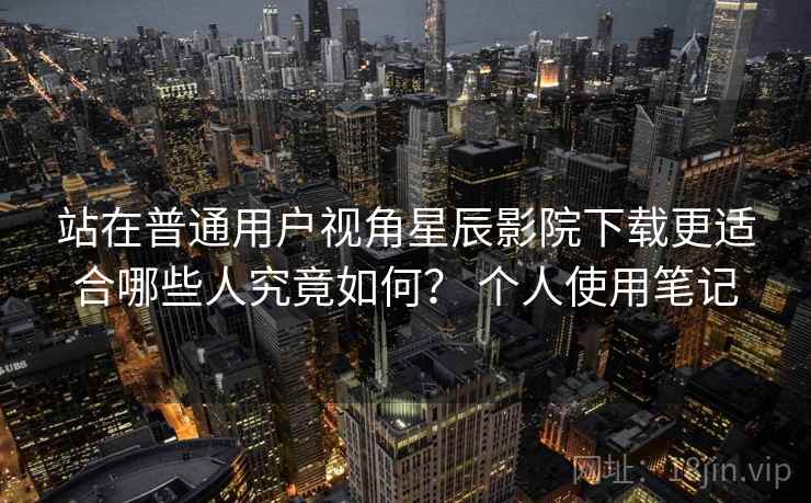 站在普通用户视角星辰影院下载更适合哪些人究竟如何？ 个人使用笔记