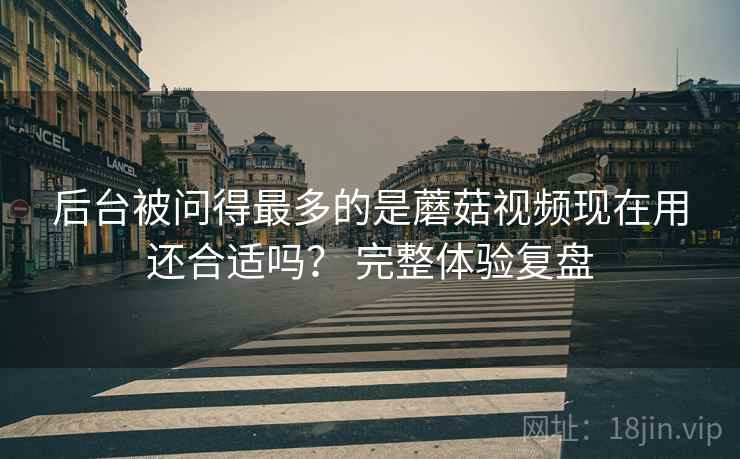 后台被问得最多的是蘑菇视频现在用还合适吗？ 完整体验复盘