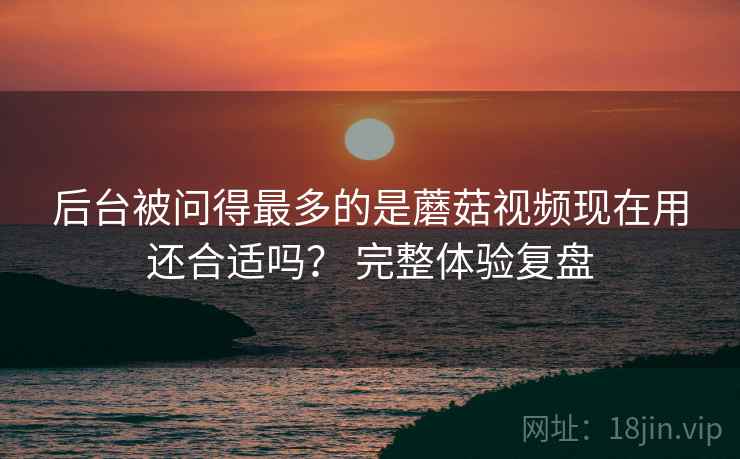 后台被问得最多的是蘑菇视频现在用还合适吗? 完整体验复盘 第2张 后台被问得最多的是蘑菇视频现在用还合适吗? 完整体验复盘 第2张